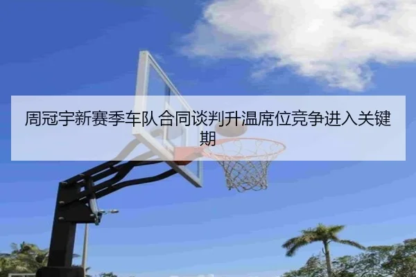周冠宇新赛季车队合同谈判升温席位竞争进入关键期